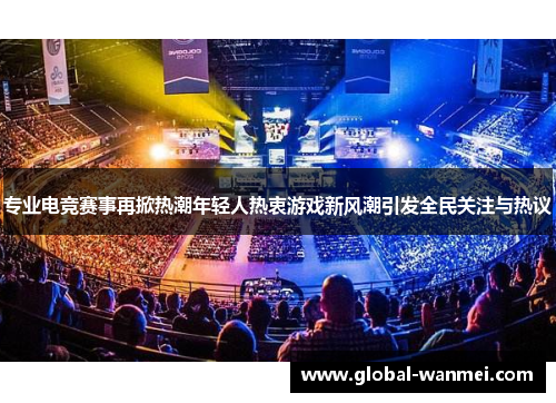 专业电竞赛事再掀热潮年轻人热衷游戏新风潮引发全民关注与热议