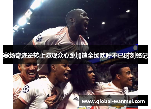 赛场奇迹逆转上演观众心跳加速全场欢呼不已时刻铭记