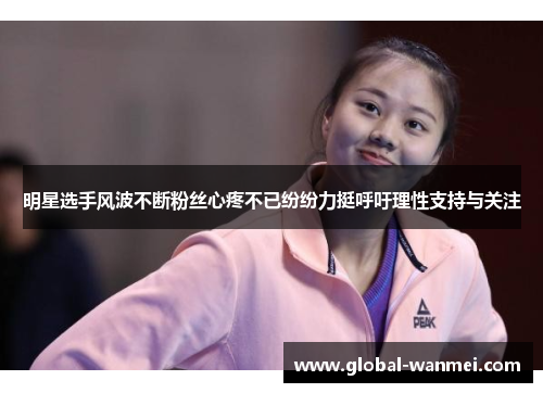 明星选手风波不断粉丝心疼不已纷纷力挺呼吁理性支持与关注