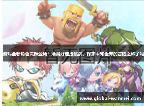 游戏全新角色震撼登场！准备好迎接挑战，探索未知世界的冒险之旅了吗